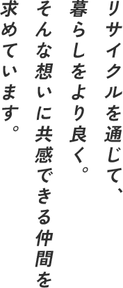 リサイクルを通じて、 暮らしをより良く。 そんな想いに共感できる仲間を 求めています。